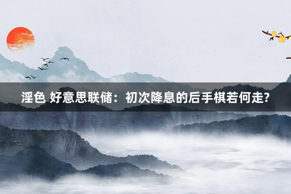 淫色 好意思联储：初次降息的后手棋若何走?