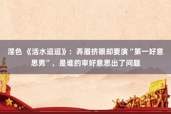 淫色 《活水迢迢》：弄眉挤眼却要演“第一好意思男”，是谁的审好意思出了问题