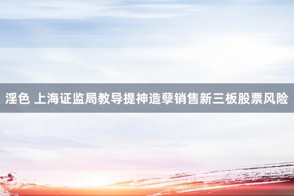 淫色 上海证监局教导提神造孽销售新三板股票风险