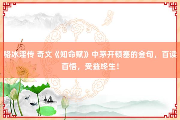 骆冰淫传 奇文《知命赋》中茅开顿塞的金句，百读百悟，受益终生！