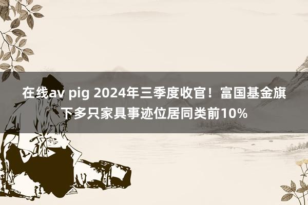 在线av pig 2024年三季度收官！富国基金旗下多只家具事迹位居同类前10%