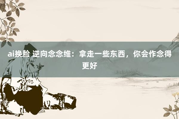 ai换脸 逆向念念维：拿走一些东西，你会作念得更好