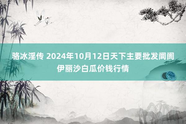 骆冰淫传 2024年10月12日天下主要批发阛阓伊丽沙白瓜价钱行情