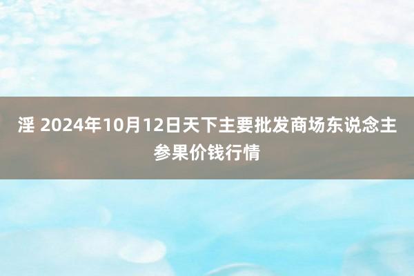 淫 2024年10月12日天下主要批发商场东说念主参果价钱行情