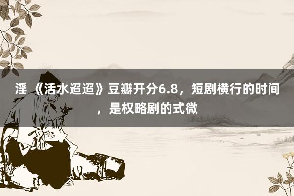 淫 《活水迢迢》豆瓣开分6.8，短剧横行的时间，是权略剧的式微