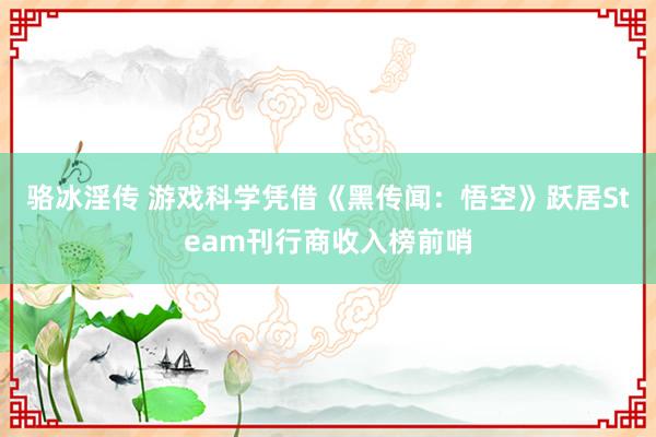 骆冰淫传 游戏科学凭借《黑传闻：悟空》跃居Steam刊行商收入榜前哨