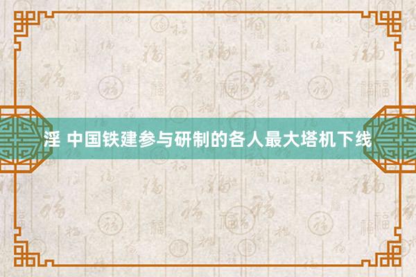 淫 中国铁建参与研制的各人最大塔机下线