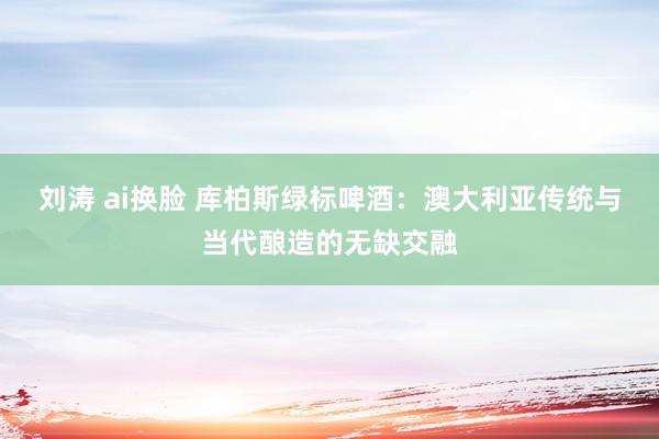 刘涛 ai换脸 库柏斯绿标啤酒：澳大利亚传统与当代酿造的无缺交融