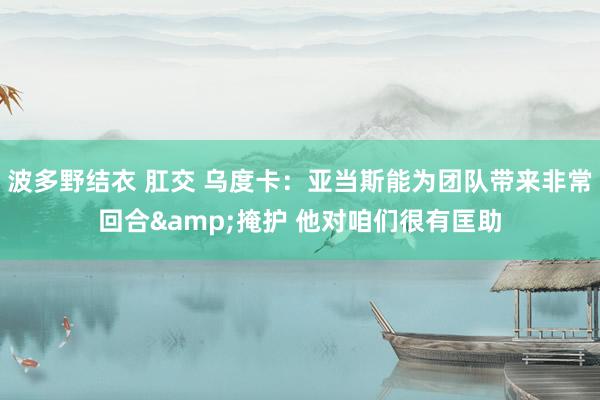 波多野结衣 肛交 乌度卡：亚当斯能为团队带来非常回合&掩护 他对咱们很有匡助