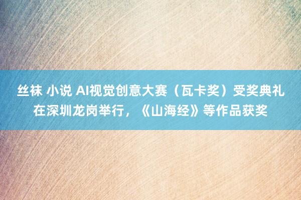 丝袜 小说 AI视觉创意大赛（瓦卡奖）受奖典礼在深圳龙岗举行，《山海经》等作品获奖