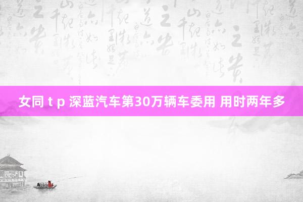 女同 t p 深蓝汽车第30万辆车委用 用时两年多