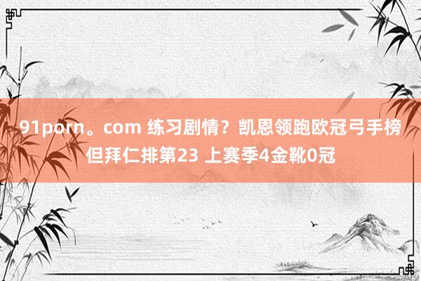 91porn。com 练习剧情？凯恩领跑欧冠弓手榜但拜仁排第23 上赛季4金靴0冠