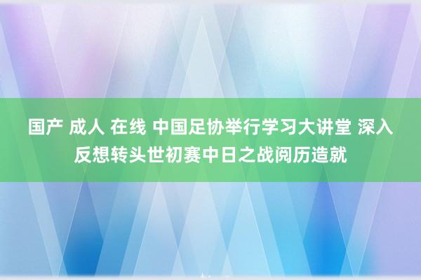 国产 成人 在线 中国足协举行学习大讲堂 深入反想转头世初赛中日之战阅历造就