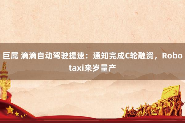 巨屌 滴滴自动驾驶提速：通知完成C轮融资，Robotaxi来岁量产
