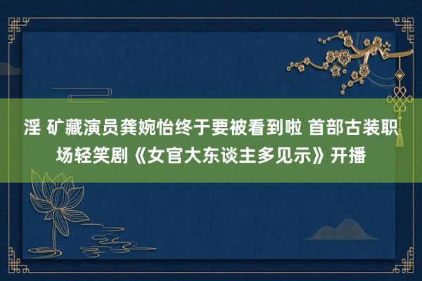 淫 矿藏演员龚婉怡终于要被看到啦 首部古装职场轻笑剧《女官大东谈主多见示》开播