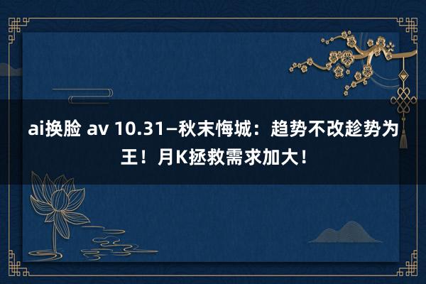ai换脸 av 10.31—秋末悔城：趋势不改趁势为王！月K拯救需求加大！