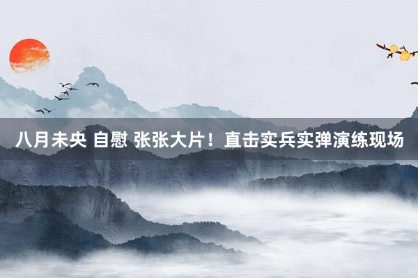 八月未央 自慰 张张大片！直击实兵实弹演练现场