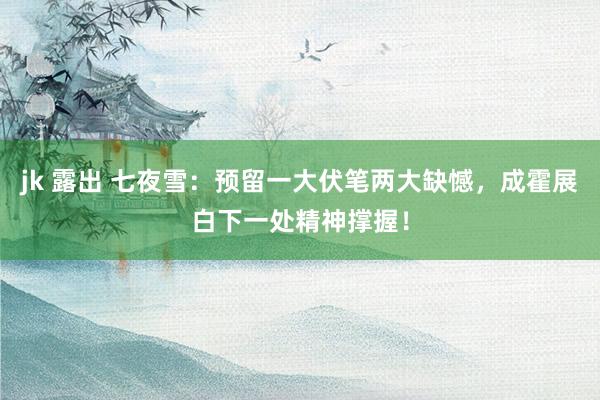 jk 露出 七夜雪：预留一大伏笔两大缺憾，成霍展白下一处精神撑握！