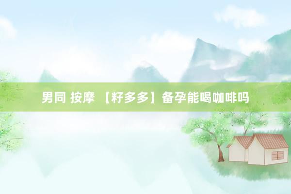 男同 按摩 【籽多多】备孕能喝咖啡吗
