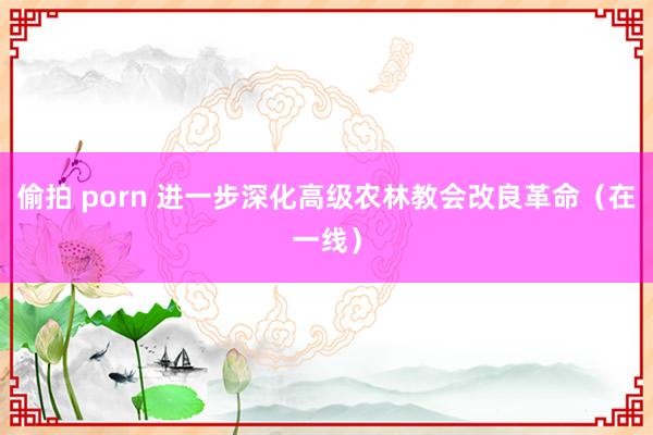 偷拍 porn 进一步深化高级农林教会改良革命（在一线）