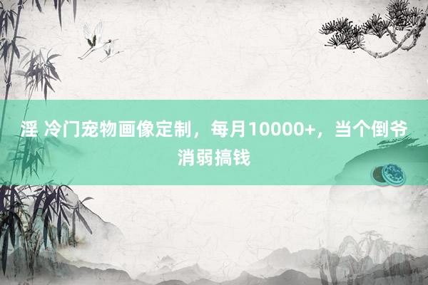 淫 冷门宠物画像定制，每月10000+，当个倒爷消弱搞钱
