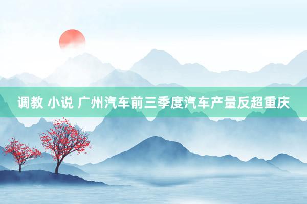 调教 小说 广州汽车前三季度汽车产量反超重庆