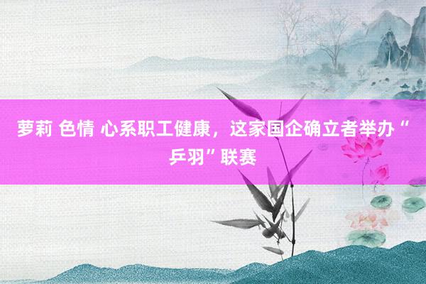 萝莉 色情 心系职工健康，这家国企确立者举办“乒羽”联赛