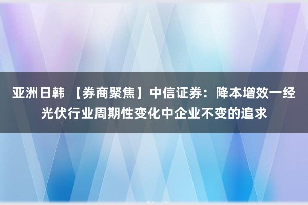 亚洲日韩 【券商聚焦】中信证券：降本增效一经光伏行业周期性变化中企业不变的追求