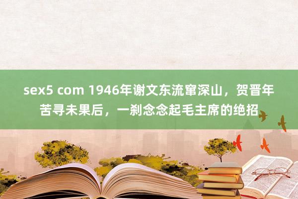 sex5 com 1946年谢文东流窜深山，贺晋年苦寻未果后，一刹念念起毛主席的绝招