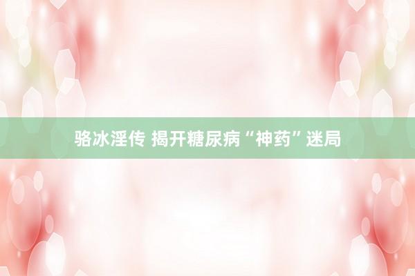 骆冰淫传 揭开糖尿病“神药”迷局