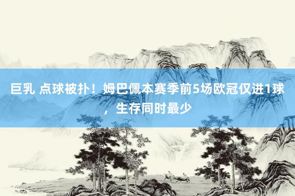 巨乳 点球被扑！姆巴佩本赛季前5场欧冠仅进1球，生存同时最少