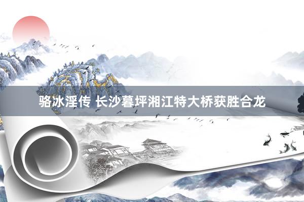 骆冰淫传 长沙暮坪湘江特大桥获胜合龙