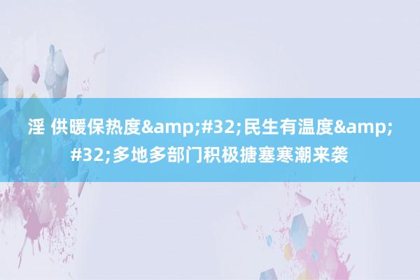 淫 供暖保热度&#32;民生有温度&#32;多地多部门积极搪塞寒潮来袭