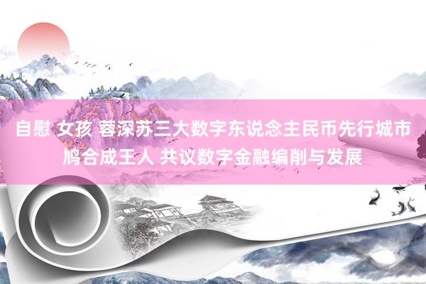 自慰 女孩 蓉深苏三大数字东说念主民币先行城市鸠合成王人 共议数字金融编削与发展