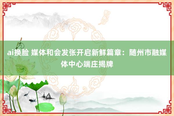ai换脸 媒体和会发张开启新鲜篇章：随州市融媒体中心端庄揭牌