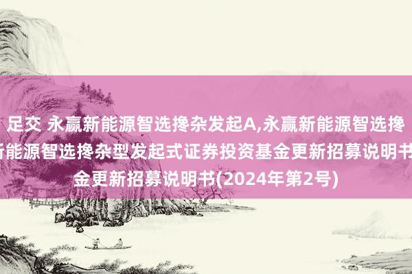 足交 永赢新能源智选搀杂发起A，永赢新能源智选搀杂发起C: 永赢新能源智选搀杂型发起式证券投资基金更新招募说明书(2024年第2号)