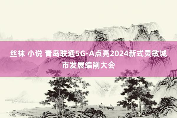 丝袜 小说 青岛联通5G-A点亮2024新式灵敏城市发展编削大会