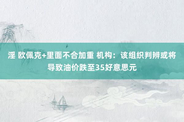 淫 欧佩克+里面不合加重 机构：该组织判辨或将导致油价跌至35好意思元