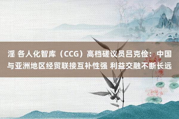 淫 各人化智库（CCG）高档磋议员吕克俭：中国与亚洲地区经贸联接互补性强 利益交融不断长远