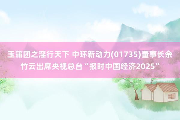 玉蒲团之淫行天下 中环新动力(01735)董事长余竹云出席央视总台“报时中国经济2025”