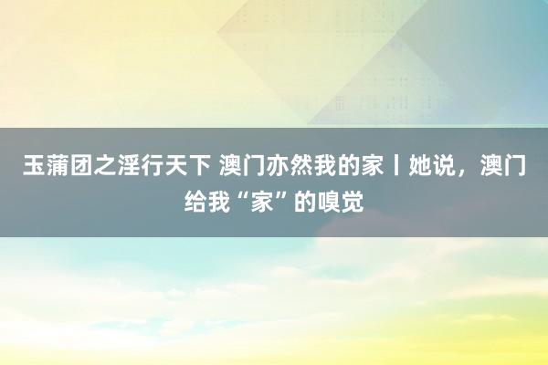 玉蒲团之淫行天下 澳门亦然我的家丨她说，澳门给我“家”的嗅觉