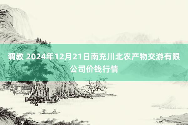 调教 2024年12月21日南充川北农产物交游有限公司价钱行情