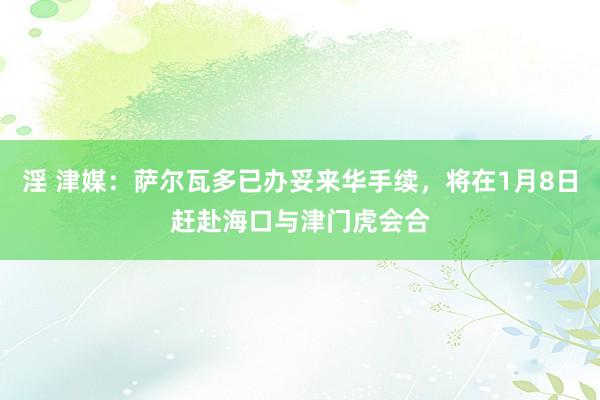 淫 津媒：萨尔瓦多已办妥来华手续，将在1月8日赶赴海口与津门虎会合