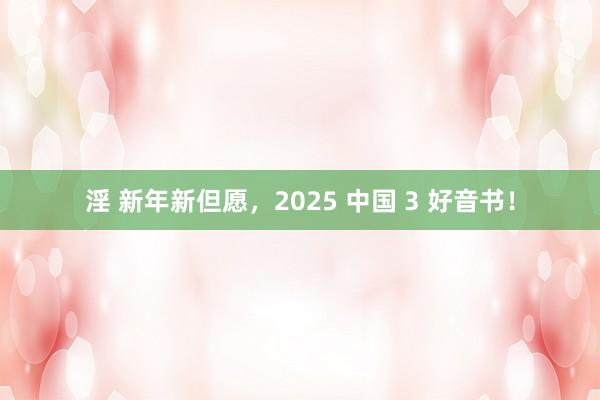 淫 新年新但愿，2025 中国 3 好音书！