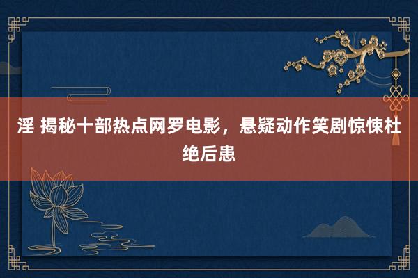 淫 揭秘十部热点网罗电影，悬疑动作笑剧惊悚杜绝后患