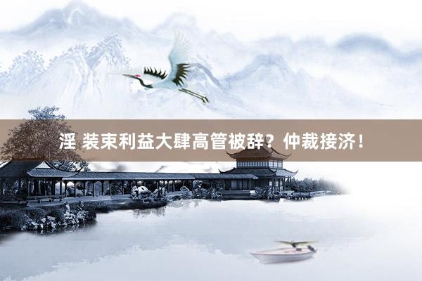 淫 装束利益大肆高管被辞？仲裁接济！