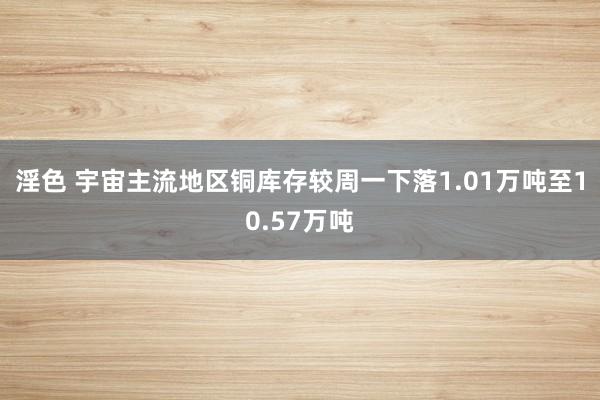 淫色 宇宙主流地区铜库存较周一下落1.01万吨至10.57万吨