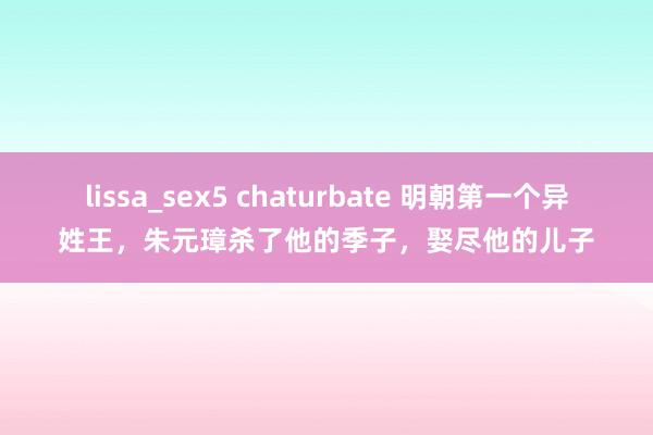 lissa_sex5 chaturbate 明朝第一个异姓王，朱元璋杀了他的季子，娶尽他的儿子