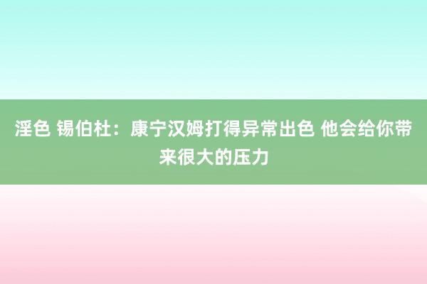 淫色 锡伯杜：康宁汉姆打得异常出色 他会给你带来很大的压力