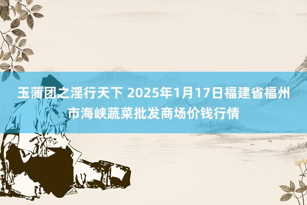 玉蒲团之淫行天下 2025年1月17日福建省福州市海峡蔬菜批发商场价钱行情